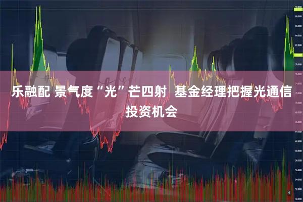 乐融配 景气度“光”芒四射  基金经理把握光通信投资机会