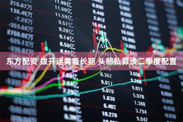 东方配资 拨开迷雾看长期 头部私募谈二季度配置