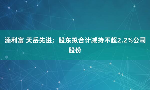 添利富 天岳先进：股东拟合计减持不超2.2%公司股份