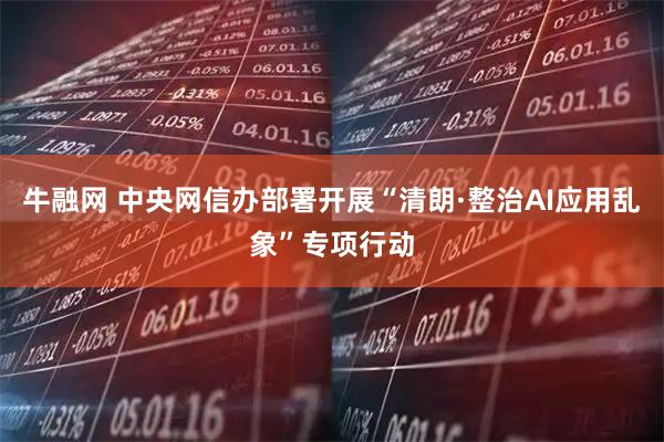 牛融网 中央网信办部署开展“清朗·整治AI应用乱象”专项行动