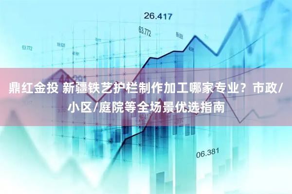 鼎红金投 新疆铁艺护栏制作加工哪家专业？市政/小区/庭院等全场景优选指南