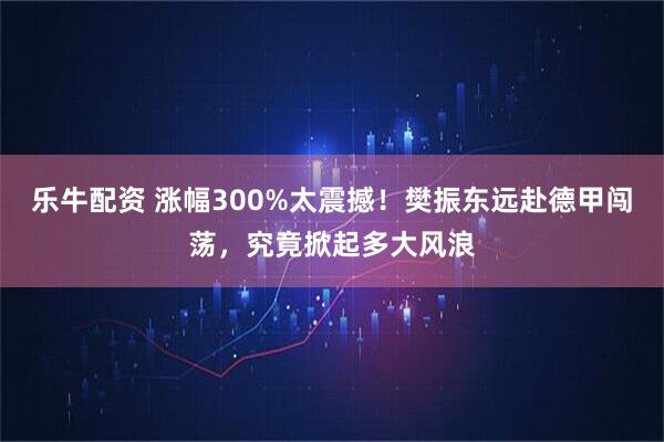 乐牛配资 涨幅300%太震撼！樊振东远赴德甲闯荡，究竟掀起多大风浪