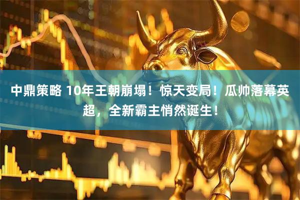 中鼎策略 10年王朝崩塌！惊天变局！瓜帅落幕英超，全新霸主悄然诞生！
