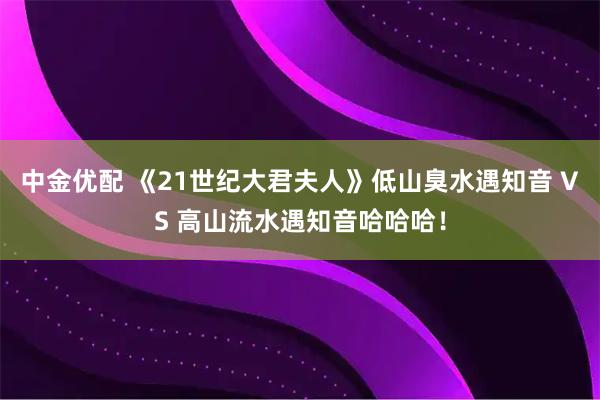 中金优配 《21世纪大君夫人》低山臭水遇知音 VS 高山流水遇知音哈哈哈！