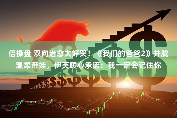 倍操盘 双向治愈太好哭！《我们的爸爸2》井胧温柔带娃，伊芙暖心承诺：我一定会记住你