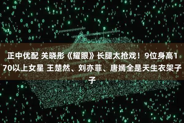正中优配 关晓彤《耀眼》长腿太抢戏!9位身高170以上女星 王楚然、刘亦菲、唐嫣全是天生衣架子