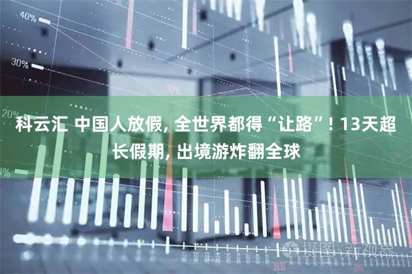 科云汇 中国人放假, 全世界都得“让路”! 13天超长假期, 出境游炸翻全球