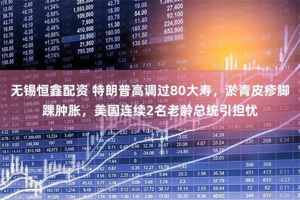 无锡恒鑫配资 特朗普高调过80大寿，淤青皮疹脚踝肿胀，美国连续2名老龄总统引担忧