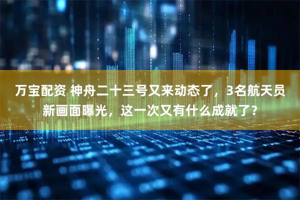 万宝配资 神舟二十三号又来动态了，3名航天员新画面曝光，这一次又有什么成就了？