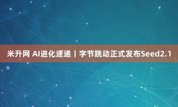 米升网 AI进化速递丨字节跳动正式发布Seed2.1