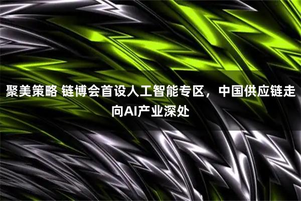 聚美策略 链博会首设人工智能专区，中国供应链走向AI产业深处