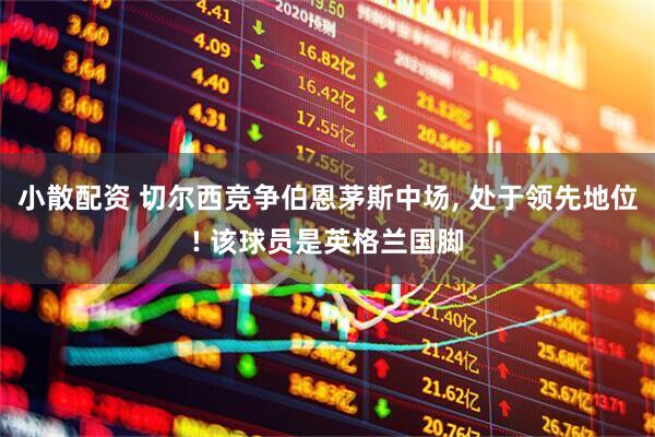 小散配资 切尔西竞争伯恩茅斯中场, 处于领先地位! 该球员是英格兰国脚