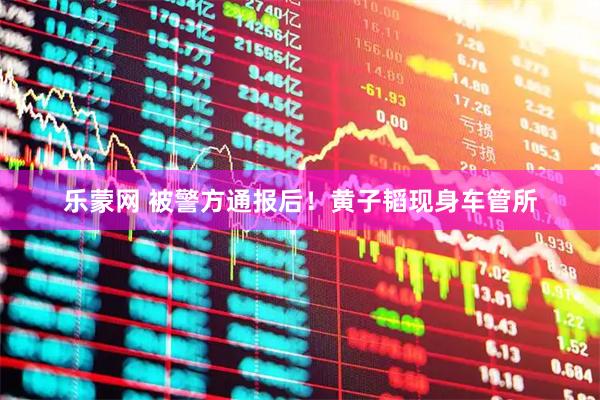乐蒙网 被警方通报后！黄子韬现身车管所