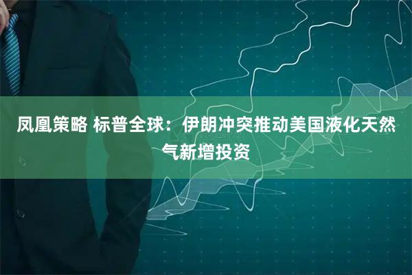 凤凰策略 标普全球：伊朗冲突推动美国液化天然气新增投资
