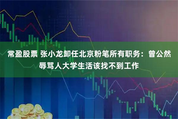 常盈股票 张小龙卸任北京粉笔所有职务：曾公然辱骂人大学生活该找不到工作