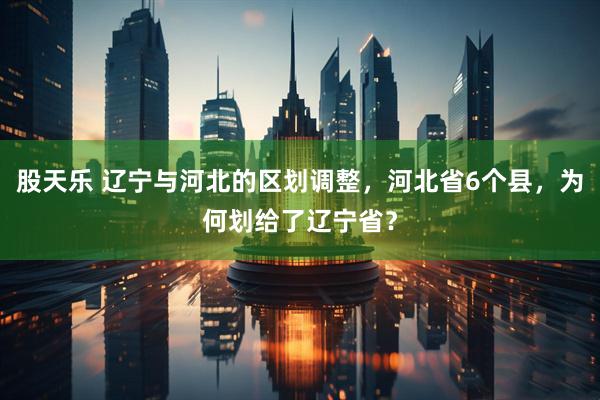 股天乐 辽宁与河北的区划调整，河北省6个县，为何划给了辽宁省？