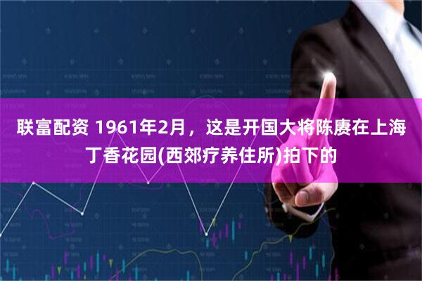 联富配资 1961年2月,这是开国大将陈赓在上海丁香花园(西郊疗养住所)拍下的