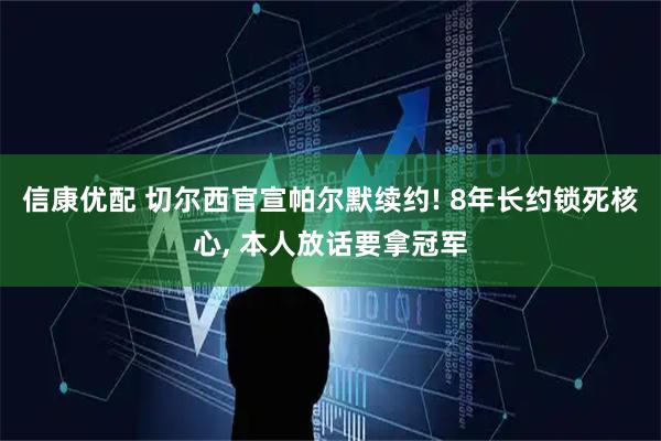 信康优配 切尔西官宣帕尔默续约! 8年长约锁死核心, 本人放话要拿冠军