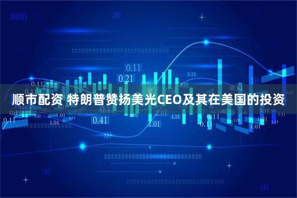 顺市配资 特朗普赞扬美光CEO及其在美国的投资